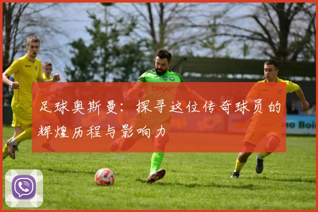 足球奥斯曼：探寻这位传奇球员的辉煌历程与影响力