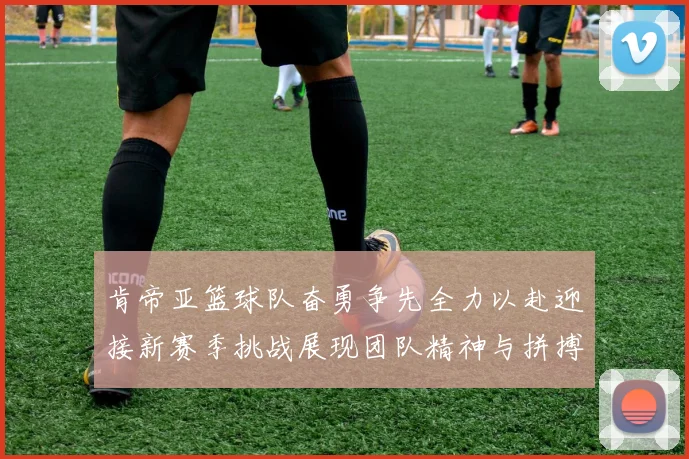 肯帝亚篮球队奋勇争先全力以赴迎接新赛季挑战展现团队精神与拼搏意志