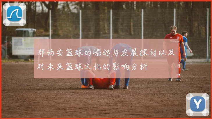邓西安篮球的崛起与发展探讨以及对未来篮球文化的影响分析