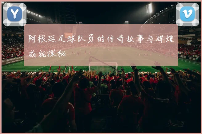 阿根廷足球队员的传奇故事与辉煌成就探秘