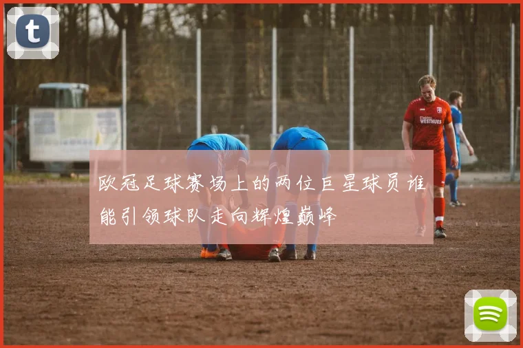 欧冠足球赛场上的两位巨星球员谁能引领球队走向辉煌巅峰