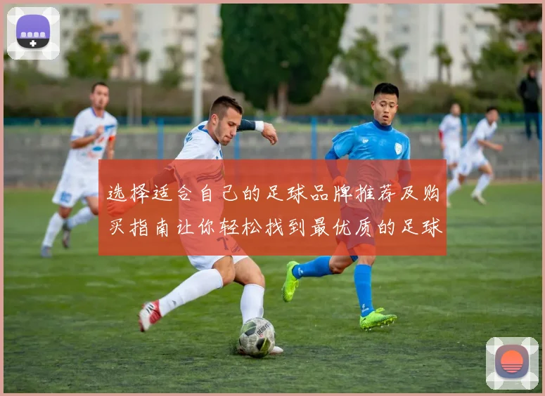 选择适合自己的足球品牌推荐及购买指南让你轻松找到最优质的足球
