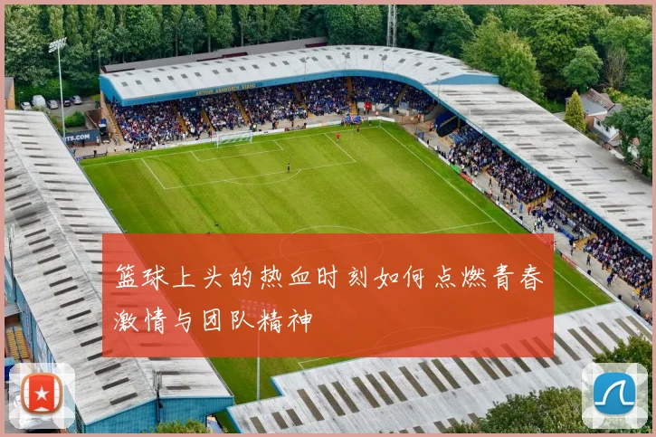 篮球上头的热血时刻如何点燃青春激情与团队精神