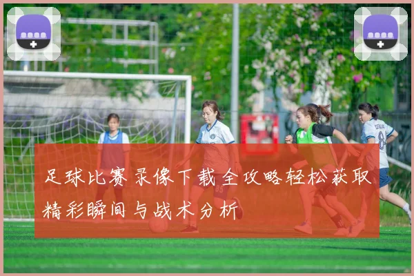 足球比赛录像下载全攻略轻松获取精彩瞬间与战术分析