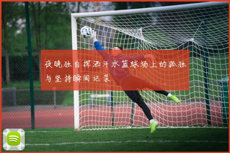 夜晚独自挥洒汗水篮球场上的孤独与坚持瞬间记录