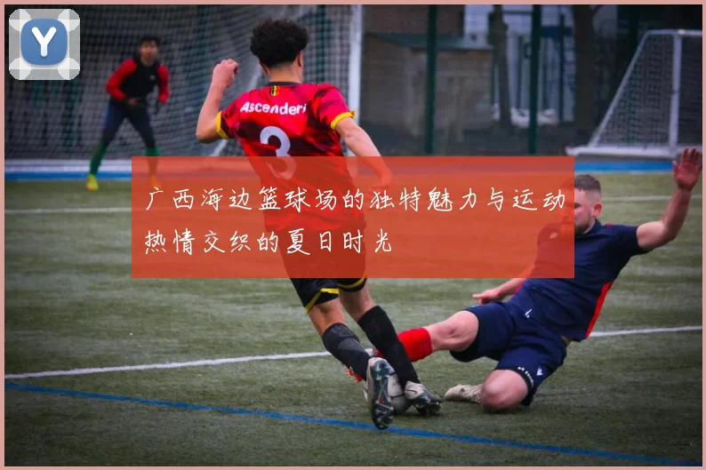 广西海边篮球场的独特魅力与运动热情交织的夏日时光