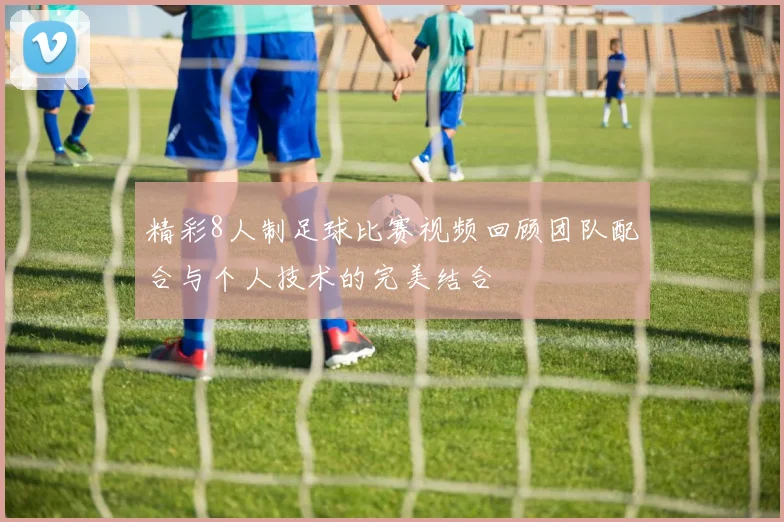 精彩8人制足球比赛视频回顾团队配合与个人技术的完美结合